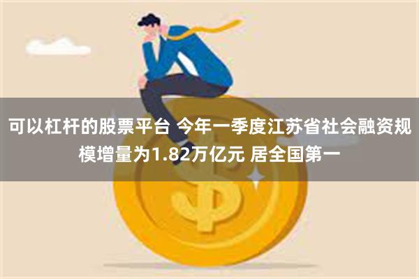 可以杠杆的股票平台 今年一季度江苏省社会融资规模增量为1.82万亿元 居全国第一