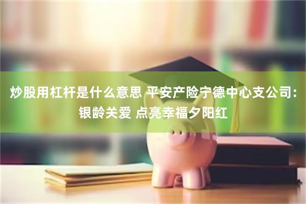 炒股用杠杆是什么意思 平安产险宁德中心支公司：银龄关爱 点亮幸福夕阳红