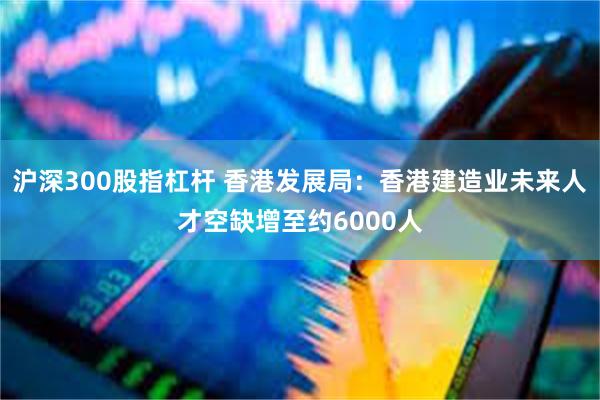 沪深300股指杠杆 香港发展局：香港建造业未来人才空缺增至约6000人