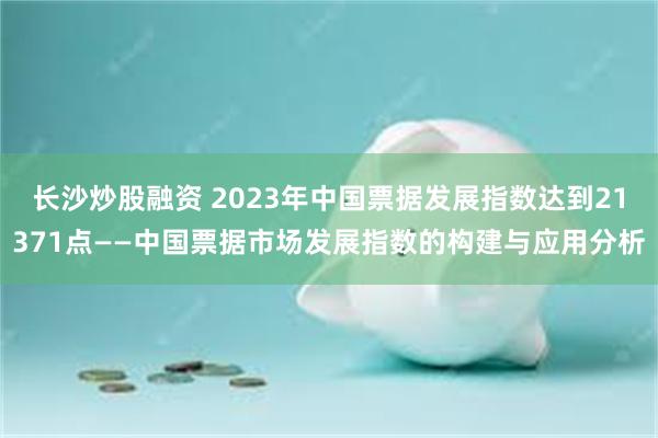 长沙炒股融资 2023年中国票据发展指数达到21371点——中国票据市场发展指数的构建与应用分析