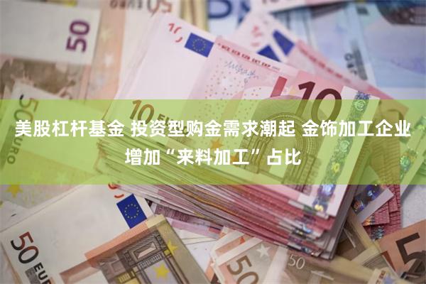 美股杠杆基金 投资型购金需求潮起 金饰加工企业增加“来料加工”占比