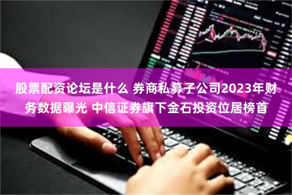 股票配资论坛是什么 券商私募子公司2023年财务数据曝光 中信证券旗下金石投资位居榜首