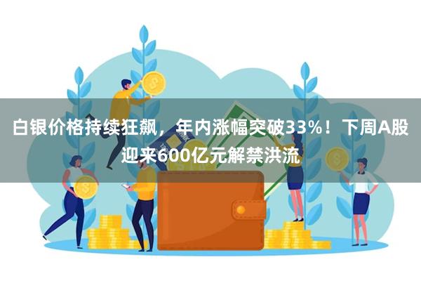 白银价格持续狂飙，年内涨幅突破33%！下周A股迎来600亿元解禁洪流