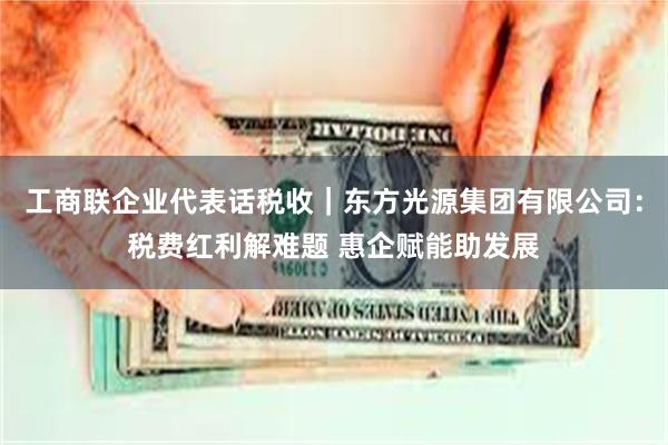 工商联企业代表话税收｜东方光源集团有限公司：税费红利解难题 惠企赋能助发展