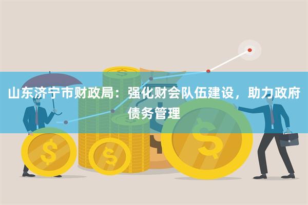 山东济宁市财政局：强化财会队伍建设，助力政府债务管理