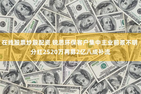 在线股票炒股配资 锐思环保客户集中主业前景不明 分红2520万再募2亿八成补流