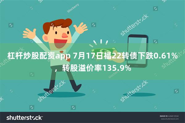 杠杆炒股配资app 7月17日福22转债下跌0.61%，转股溢价率135.9%