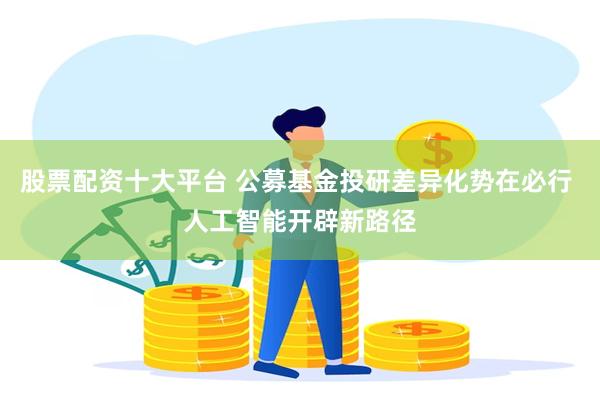 股票配资十大平台 公募基金投研差异化势在必行 人工智能开辟新路径