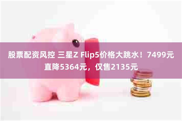 股票配资风控 三星Z Flip5价格大跳水！7499元直降5364元，仅售2135元