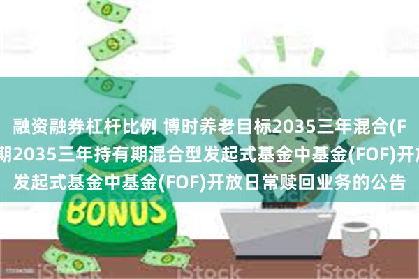 融资融券杠杆比例 博时养老目标2035三年混合(FOF): 博时养老目标日期2035三年持有期混合型发起式基金中基金(FOF)开放日常赎回业务的公告