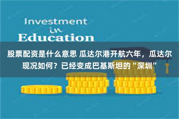 股票配资是什么意思 瓜达尔港开航六年，瓜达尔现况如何？已经变成巴基斯坦的“深圳”