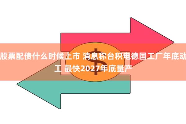 股票配债什么时候上市 消息称台积电德国工厂年底动工 最快2027年底量产