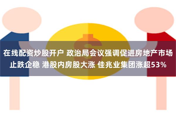 在线配资炒股开户 政治局会议强调促进房地产市场止跌企稳 港股内房股大涨 佳兆业集团涨超53%