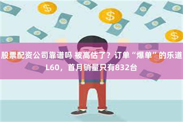 股票配资公司靠谱吗 被高估了？订单“爆单”的乐道L60，首月销量只有832台