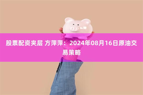 股票配资夹层 方萍萍：2024年08月16日原油交易策略