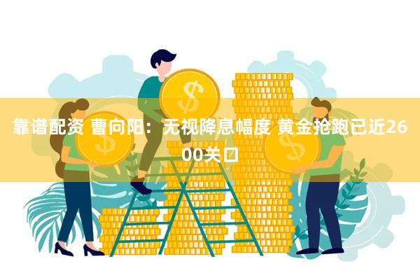 靠谱配资 曹向阳：无视降息幅度 黄金抢跑已近2600关口