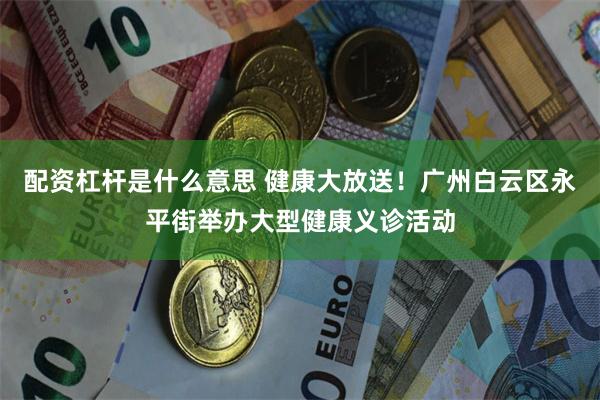 配资杠杆是什么意思 健康大放送！广州白云区永平街举办大型健康义诊活动