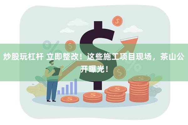 炒股玩杠杆 立即整改！这些施工项目现场，茶山公开曝光！