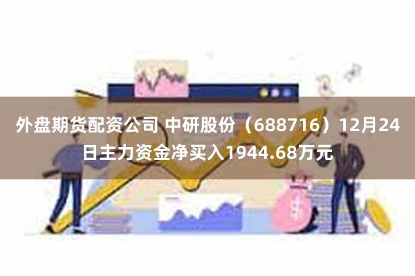 外盘期货配资公司 中研股份（688716）12月24日主力资金净买入1944.68万元