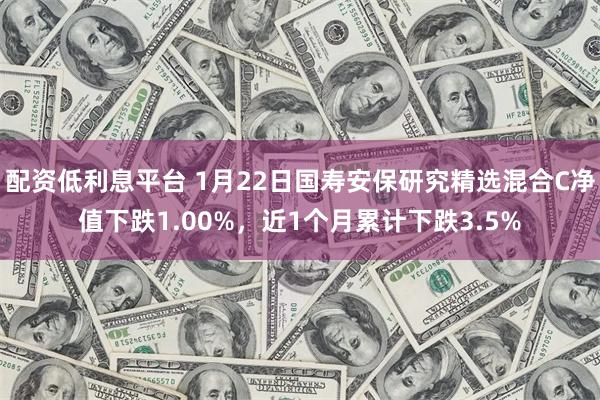 配资低利息平台 1月22日国寿安保研究精选混合C净值下跌1.00%，近1个月累计下跌3.5%