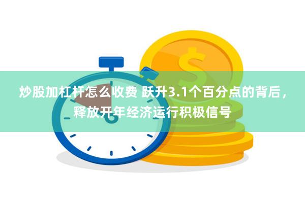 炒股加杠杆怎么收费 跃升3.1个百分点的背后，释放开年经济运行积极信号