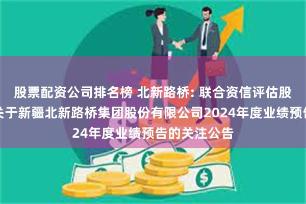 股票配资公司排名榜 北新路桥: 联合资信评估股份有限公司关于新疆北新路桥集团股份有限公司2024年度业绩预告的关注公告