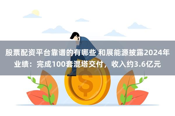 股票配资平台靠谱的有哪些 和展能源披露2024年业绩：完成100套混塔交付，收入约3.6亿元