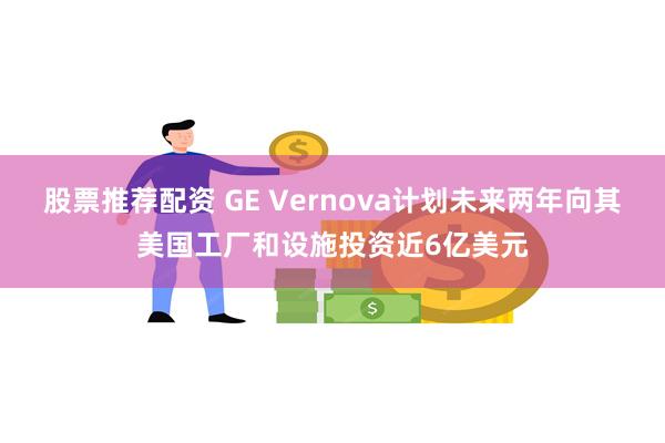 股票推荐配资 GE Vernova计划未来两年向其美国工厂和设施投资近6亿美元