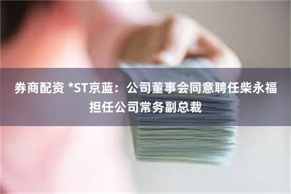 券商配资 *ST京蓝：公司董事会同意聘任柴永福担任公司常务副总裁