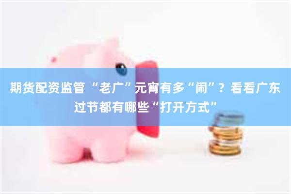 期货配资监管 “老广”元宵有多“闹”？看看广东过节都有哪些“打开方式”