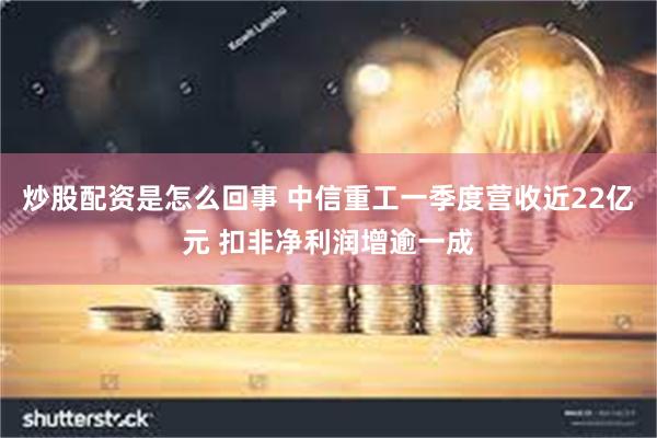 炒股配资是怎么回事 中信重工一季度营收近22亿元 扣非净利润增逾一成