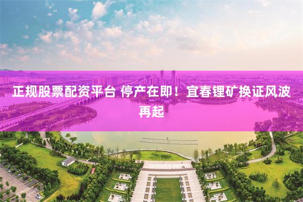 正规股票配资平台 停产在即！宜春锂矿换证风波再起