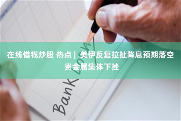 在线借钱炒股 热点 |  美伊反复拉扯降息预期落空 贵金属集体下挫