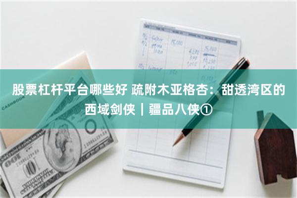 股票杠杆平台哪些好 疏附木亚格杏：甜透湾区的西域剑侠｜疆品八侠①