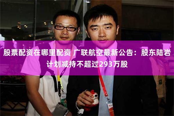 股票配资在哪里配资 广联航空最新公告：股东陆岩计划减持不超过293万股