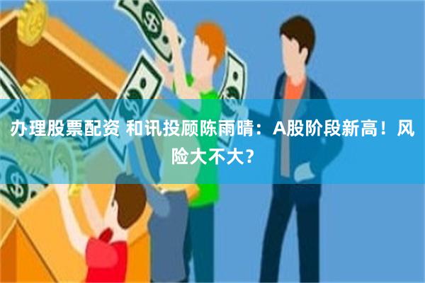 办理股票配资 和讯投顾陈雨晴：A股阶段新高！风险大不大？