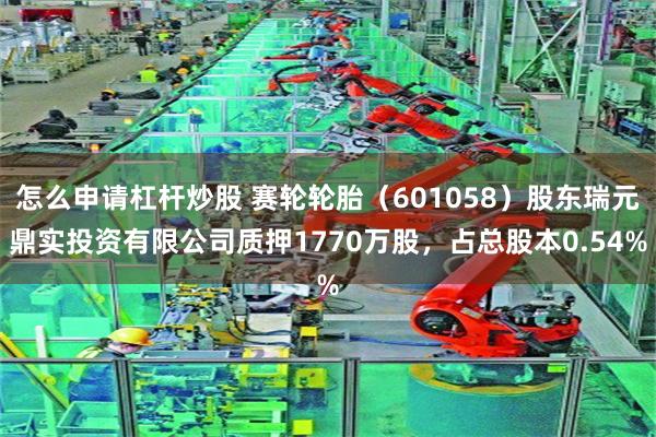 怎么申请杠杆炒股 赛轮轮胎（601058）股东瑞元鼎实投资有限公司质押1770万股，占总股本0.54%