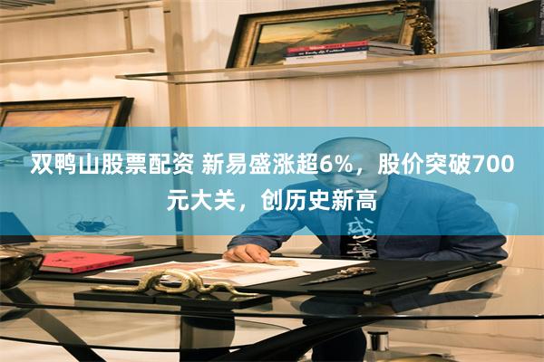 双鸭山股票配资 新易盛涨超6%，股价突破700元大关，创历史新高