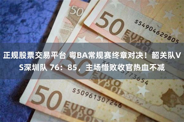 正规股票交易平台 粤BA常规赛终章对决！韶关队VS深圳队 76：85，主场惜败收官热血不减
