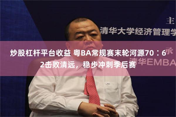 炒股杠杆平台收益 粤BA常规赛末轮河源70∶62击败清远，稳步冲刺季后赛
