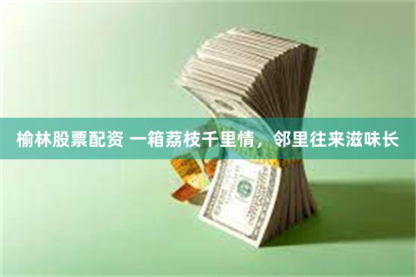 榆林股票配资 一箱荔枝千里情，邻里往来滋味长