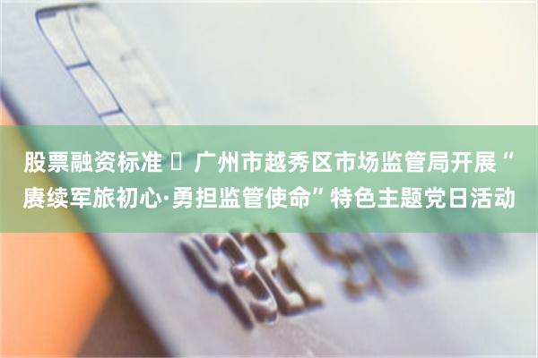 股票融资标准 ​广州市越秀区市场监管局开展“赓续军旅初心·勇担监管使命”特色主题党日活动