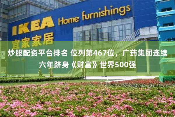 炒股配资平台排名 位列第467位，广药集团连续六年跻身《财富》世界500强