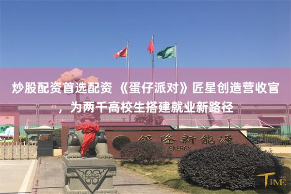 炒股配资首选配资 《蛋仔派对》匠星创造营收官，为两千高校生搭建就业新路径