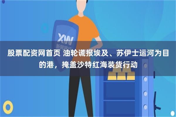 股票配资网首页 油轮谎报埃及、苏伊士运河为目的港，掩盖沙特红海装货行动