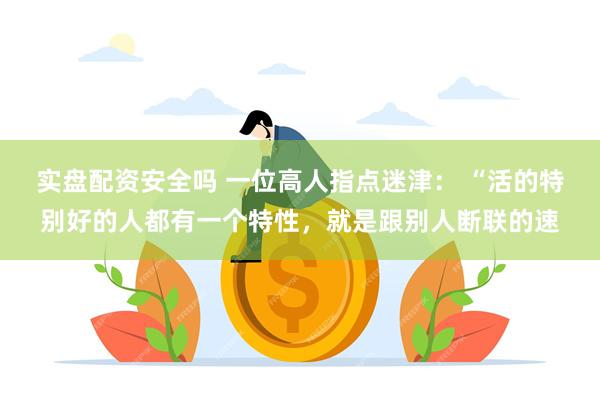 实盘配资安全吗 一位高人指点迷津： “活的特别好的人都有一个特性，就是跟别人断联的速