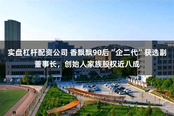 实盘杠杆配资公司 香飘飘90后“企二代”获选副董事长，创始人家族股权近八成