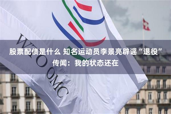 股票配债是什么 知名运动员李景亮辟谣“退役”传闻：我的状态还在