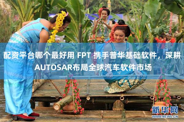 配资平台哪个最好用 FPT 携手普华基础软件，深耕 AUTOSAR布局全球汽车软件市场