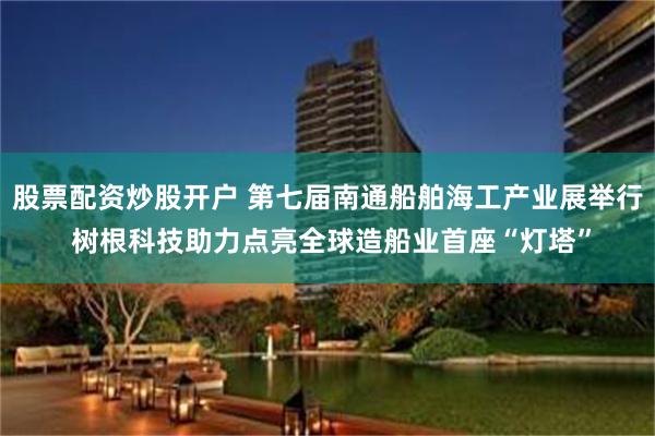 股票配资炒股开户 第七届南通船舶海工产业展举行 树根科技助力点亮全球造船业首座“灯塔”
